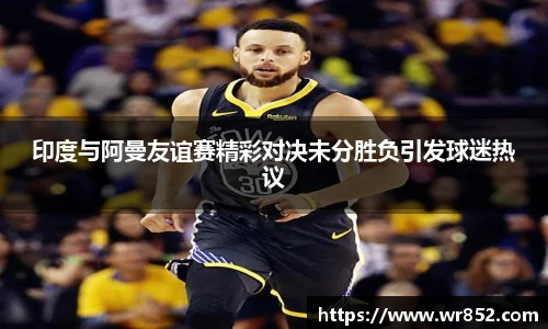 印度与阿曼友谊赛精彩对决未分胜负引发球迷热议